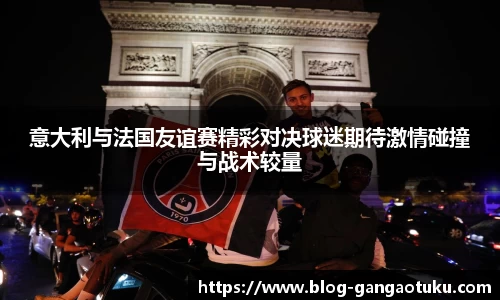 意大利与法国友谊赛精彩对决球迷期待激情碰撞与战术较量