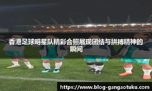香港足球明星队精彩合照展现团结与拼搏精神的瞬间