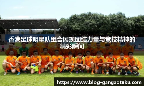 香港足球明星队组合展现团结力量与竞技精神的精彩瞬间