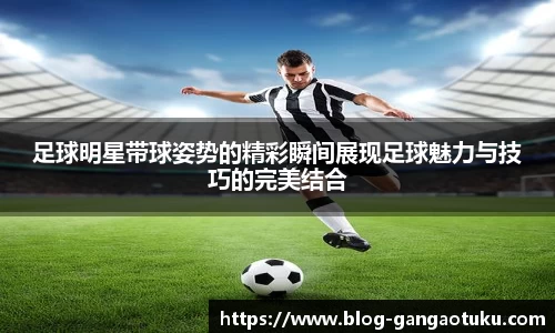 足球明星带球姿势的精彩瞬间展现足球魅力与技巧的完美结合