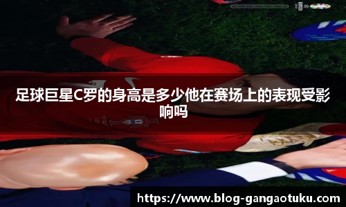 足球巨星C罗的身高是多少他在赛场上的表现受影响吗