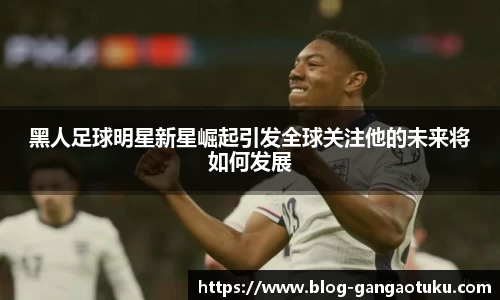 黑人足球明星新星崛起引发全球关注他的未来将如何发展